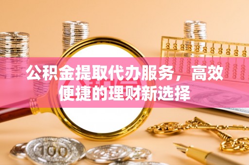 丹凤公积金提取代办服务，高效便捷的理财新选择