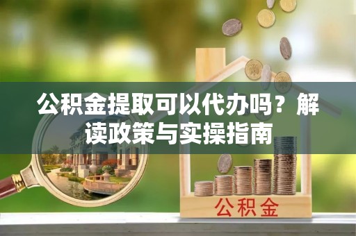 丹凤公积金提取可以代办吗？解读政策与实操指南