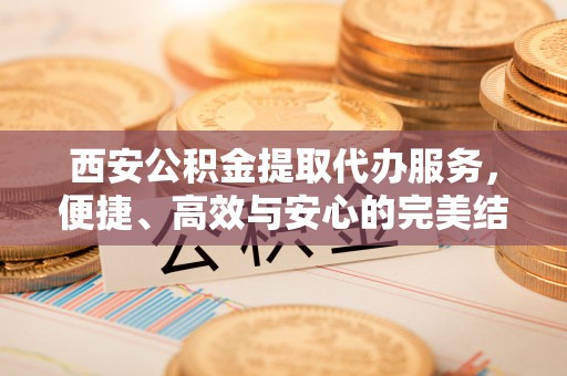 丹凤西安公积金提取代办服务，便捷、高效与安心的完美结合