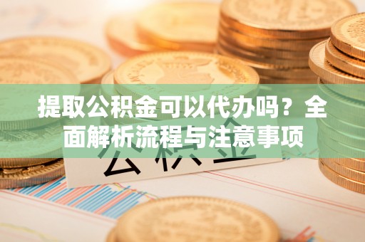 丹凤提取公积金可以代办吗？全面解析流程与注意事项