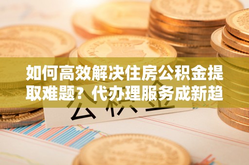 丹凤如何高效解决住房公积金提取难题？代办理服务成新趋势