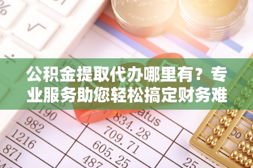丹凤公积金提取代办哪里有？专业服务助您轻松搞定财务难题