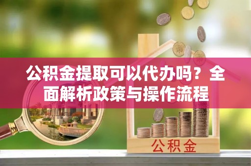 丹凤公积金提取可以代办吗？全面解析政策与操作流程