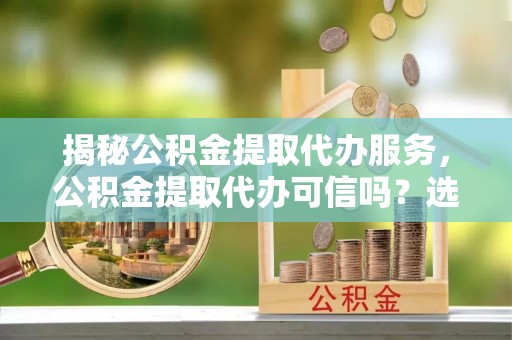 丹凤揭秘公积金提取代办服务，公积金提取代办可信吗？选择前你需要知道的真相