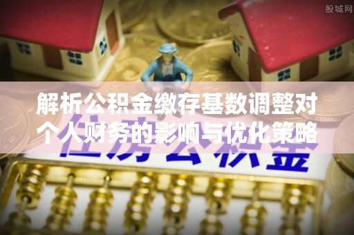 丹凤解析公积金缴存基数调整对个人财务的影响与优化策略