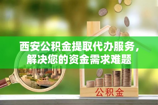 丹凤西安公积金提取代办服务，解决您的资金需求难题
