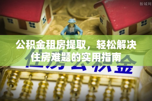 丹凤公积金租房提取，轻松解决住房难题的实用指南