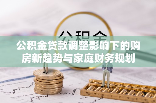 丹凤公积金贷款调整影响下的购房新趋势与家庭财务规划
