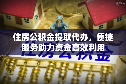 丹凤住房公积金提取代办，便捷服务助力资金高效利用