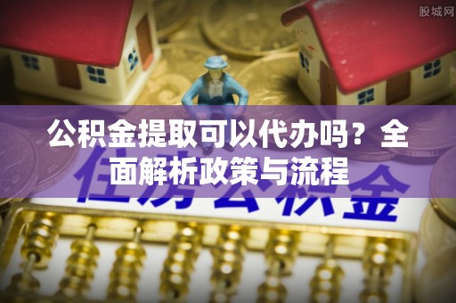 丹凤公积金提取可以代办吗？全面解析政策与流程