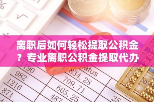 丹凤离职后如何轻松提取公积金？专业离职公积金提取代办服务指南