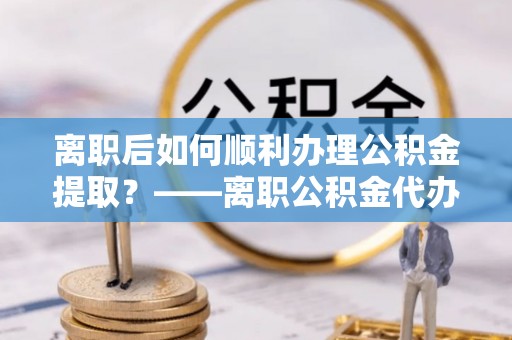 丹凤离职后如何顺利办理公积金提取？——离职公积金代办提取全攻略