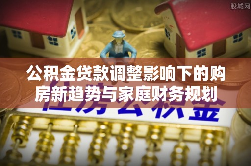 丹凤公积金贷款调整影响下的购房新趋势与家庭财务规划